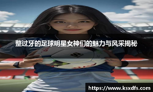 整过牙的足球明星女神们的魅力与风采揭秘